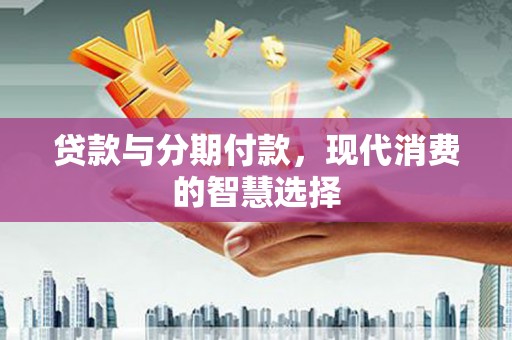 宣威贷款与分期付款，现代消费的智慧选择