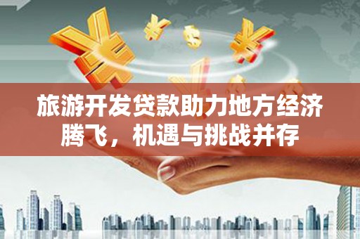 宣威旅游开发贷款助力地方经济腾飞，机遇与挑战并存