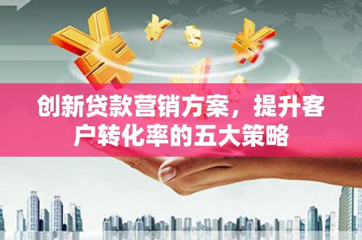 宣威创新贷款营销方案，提升客户转化率的五大策略