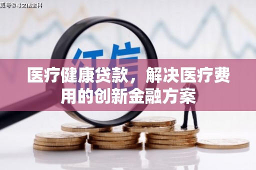 宣威医疗健康贷款，解决医疗费用的创新金融方案