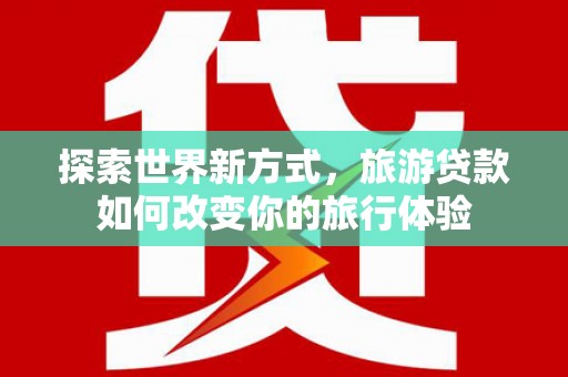 宣威探索世界新方式，旅游贷款如何改变你的旅行体验