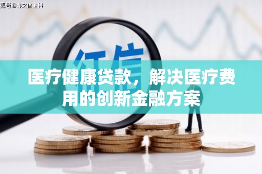 宣威医疗健康贷款，解决医疗费用的创新金融方案