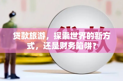 宣威贷款旅游，探索世界的新方式，还是财务陷阱？