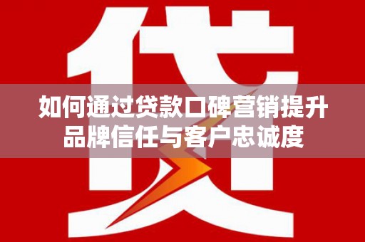 宣威如何通过贷款口碑营销提升品牌信任与客户忠诚度