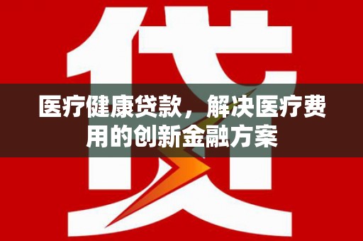 宣威医疗健康贷款，解决医疗费用的创新金融方案